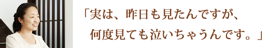 実は、昨日も見たんですが、何度見ても泣いちゃうんです。