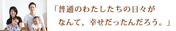 普通のわたしたちの日々が、なんて、幸せだったんだろう。