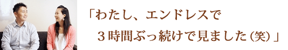 わたし、エンドレスで３時間ぶっ続けで見ました（笑）